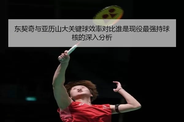 东契奇与亚历山大关键球效率对比谁是现役最强持球核的深入分析